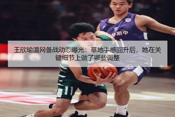王欣瑜温网备战动态曝光：草地手感回升后，她在关键细节上做了哪些调整